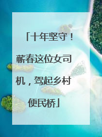十年坚守！蕲春这位女司机，驾起乡村便民桥