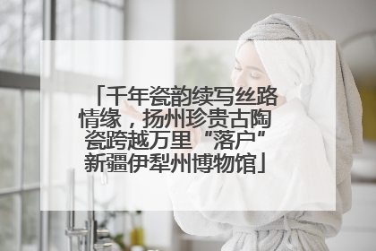千年瓷韵续写丝路情缘，扬州珍贵古陶瓷跨越万里“落户”新疆伊犁州博物馆