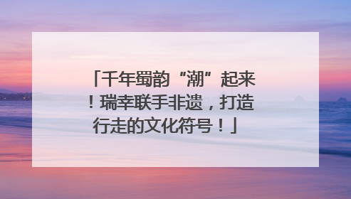 千年蜀韵“潮”起来！瑞幸联手非遗，打造行走的文化符号！