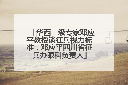 华西一级专家邓应平教授谈征兵视力标准，邓应平四川省征兵办眼科负责人