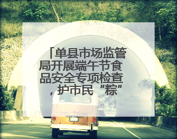 单县市场监管局开展端午节食品安全专项检查，护市民“粽”情佳节