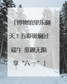 博物馆里乐翻天！五彩斑斓过端午 童趣无限享“六·一”