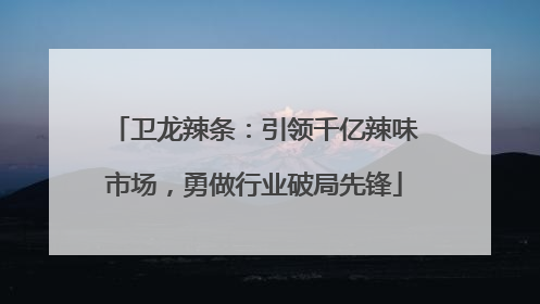 卫龙辣条：引领千亿辣味市场，勇做行业破局先锋
