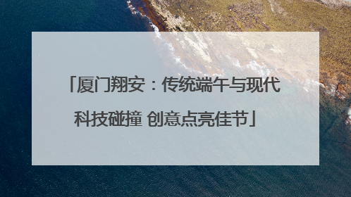厦门翔安：传统端午与现代科技碰撞 创意点亮佳节