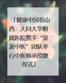健康中国看山西：大同大学附属医院携手“泉派中医”团队举行中医师承授牌仪式