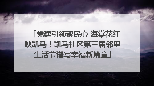 党建引领聚民心 海棠花红映凯马！凯马社区第三届邻里生活节谱写幸福新篇章