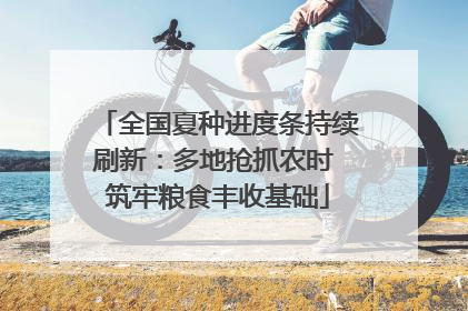 全国夏种进度条持续刷新：多地抢抓农时 筑牢粮食丰收基础