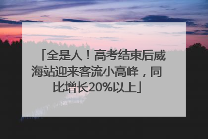 全是人！高考结束后威海站迎来客流小高峰，同比增长20%以上