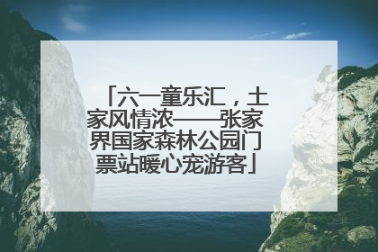 六一童乐汇，土家风情浓——张家界国家森林公园门票站暖心宠游客