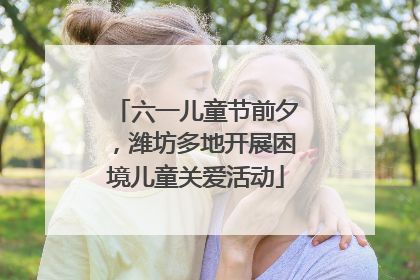 六一儿童节前夕，潍坊多地开展困境儿童关爱活动