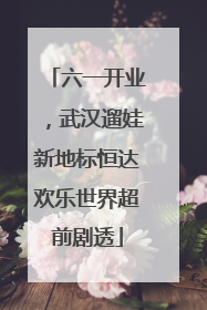六一开业，武汉遛娃新地标恒达欢乐世界超前剧透