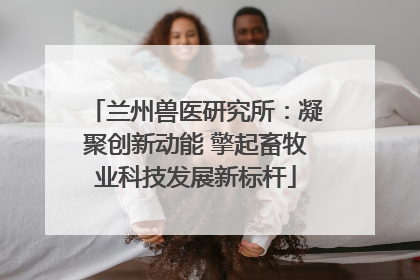 兰州兽医研究所：凝聚创新动能 擎起畜牧业科技发展新标杆
