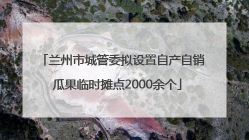 兰州市城管委拟设置自产自销瓜果临时摊点2000余个