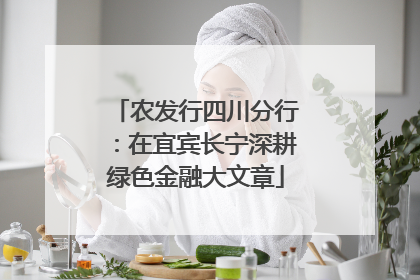 农发行四川分行：在宜宾长宁深耕绿色金融大文章