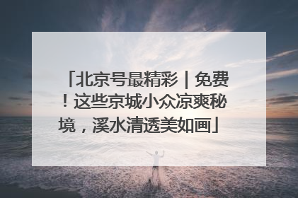 北京号最精彩｜免费！这些京城小众凉爽秘境，溪水清透美如画