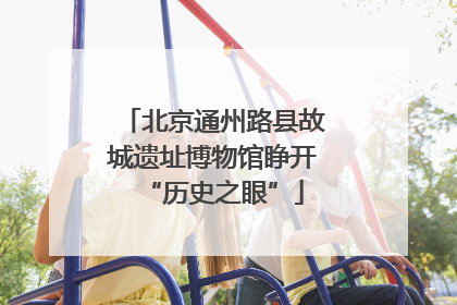 北京通州路县故城遗址博物馆睁开“历史之眼”