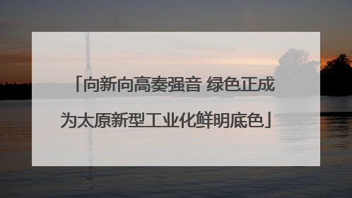向新向高奏强音 绿色正成为太原新型工业化鲜明底色