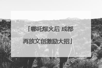哪吒爆火后 成都再放文创激励大招