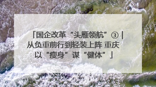 国企改革“头雁领航”③｜从负重前行到轻装上阵 重庆以“瘦身”谋“健体”