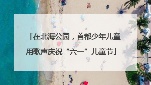 在北海公园，首都少年儿童用歌声庆祝“六一”儿童节