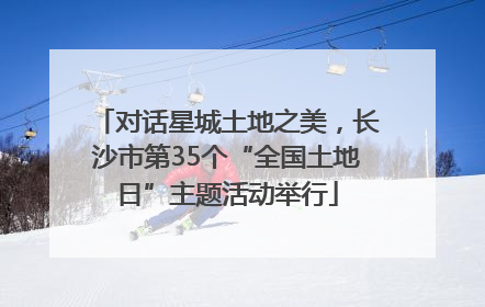 对话星城土地之美，长沙市第35个“全国土地日”主题活动举行