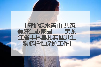 守护绿水青山 共筑美好生态家园——黑龙江省丰林县扎实推进生物多样性保护工作