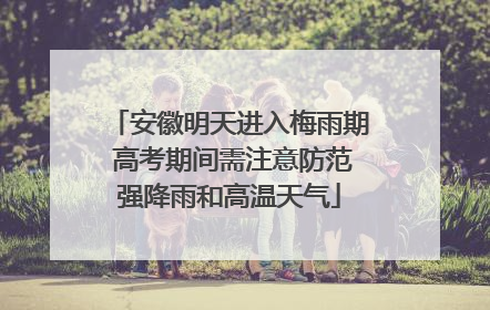 安徽明天进入梅雨期 高考期间需注意防范强降雨和高温天气