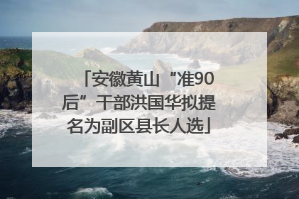 安徽黄山“准90后”干部洪国华拟提名为副区县长人选