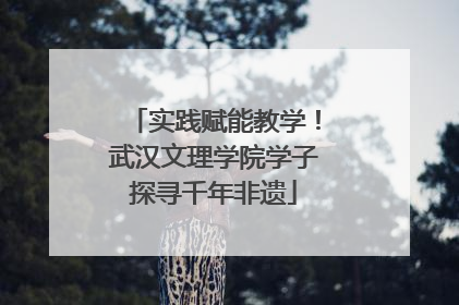 实践赋能教学！武汉文理学院学子探寻千年非遗