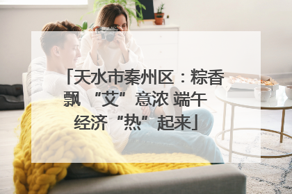 天水市秦州区：粽香飘 “艾”意浓 端午经济“热”起来