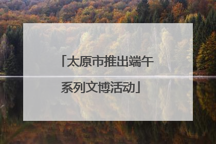 太原市推出端午系列文博活动