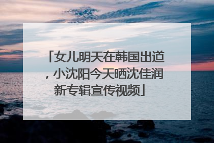 女儿明天在韩国出道，小沈阳今天晒沈佳润新专辑宣传视频
