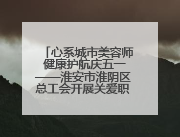 心系城市美容师 健康护航庆五一——淮安市淮阴区总工会开展关爱职工体检活动