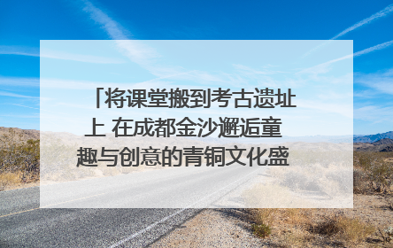 将课堂搬到考古遗址上 在成都金沙邂逅童趣与创意的青铜文化盛宴｜文化中国行