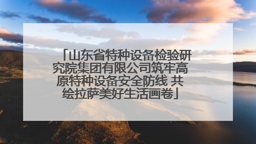 山东省特种设备检验研究院集团有限公司筑牢高原特种设备安全防线 共绘拉萨美好生活画卷