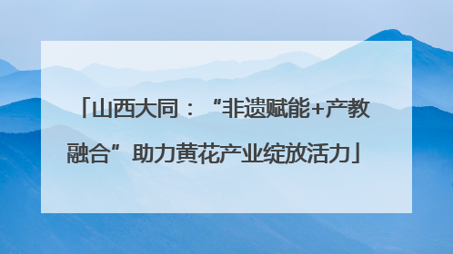 山西大同：“非遗赋能+产教融合”助力黄花产业绽放活力