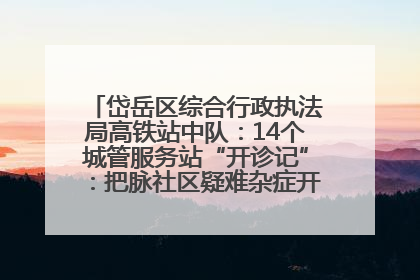 岱岳区综合行政执法局高铁站中队：14个城管服务站“开诊记”：把脉社区疑难杂症开出治理良方
