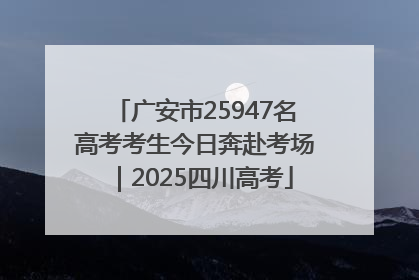 广安市25947名高考考生今日奔赴考场｜2025四川高考