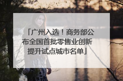 广州入选！商务部公布全国首批零售业创新提升试点城市名单