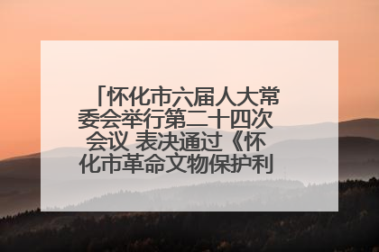 怀化市六届人大常委会举行第二十四次会议 表决通过《怀化市革命文物保护利用若干规定》