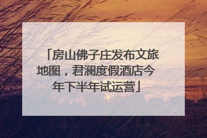 房山佛子庄发布文旅地图，君澜度假酒店今年下半年试运营