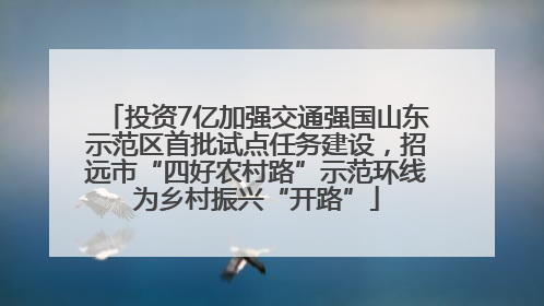 投资7亿加强交通强国山东示范区首批试点任务建设，招远市“四好农村路”示范环线为乡村振兴“开路”