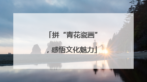 拼“青花瓷画”，感悟文化魅力