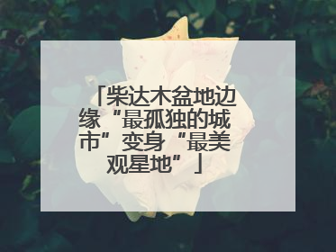 柴达木盆地边缘“最孤独的城市”变身“最美观星地”