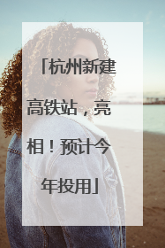 杭州新建高铁站，亮相！预计今年投用
