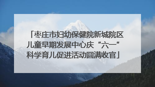 枣庄市妇幼保健院新城院区儿童早期发展中心庆“六一”科学育儿促进活动圆满收官
