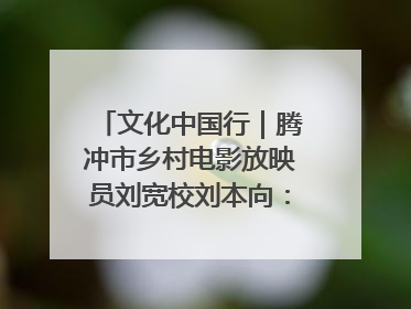 文化中国行｜腾冲市乡村电影放映员刘宽校刘本向：放映父子兵 接力光影梦