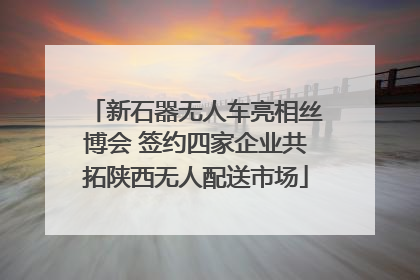 新石器无人车亮相丝博会 签约四家企业共拓陕西无人配送市场