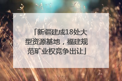 新疆建成18处大型资源基地，福建规范矿业权竞争出让