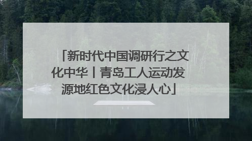 新时代中国调研行之文化中华丨青岛工人运动发源地红色文化浸人心